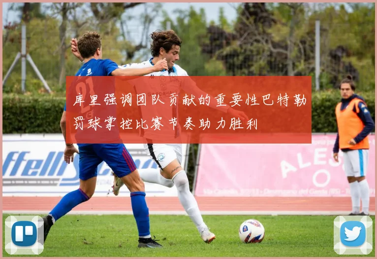 库里强调团队贡献的重要性巴特勒罚球掌控比赛节奏助力胜利