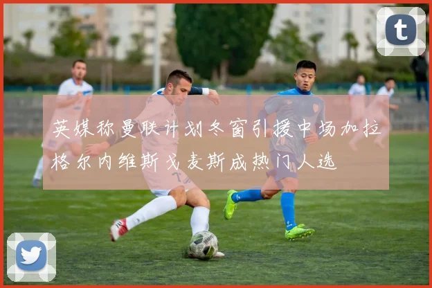 英媒称曼联计划冬窗引援中场加拉格尔内维斯戈麦斯成热门人选