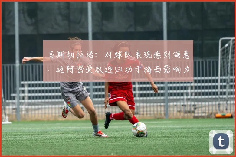 马斯切拉诺：对球队表现感到满意，迈阿密受欢迎归功于梅西影响力