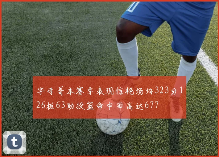 字母哥本赛季表现惊艳场均323分126板63助投篮命中率高达677