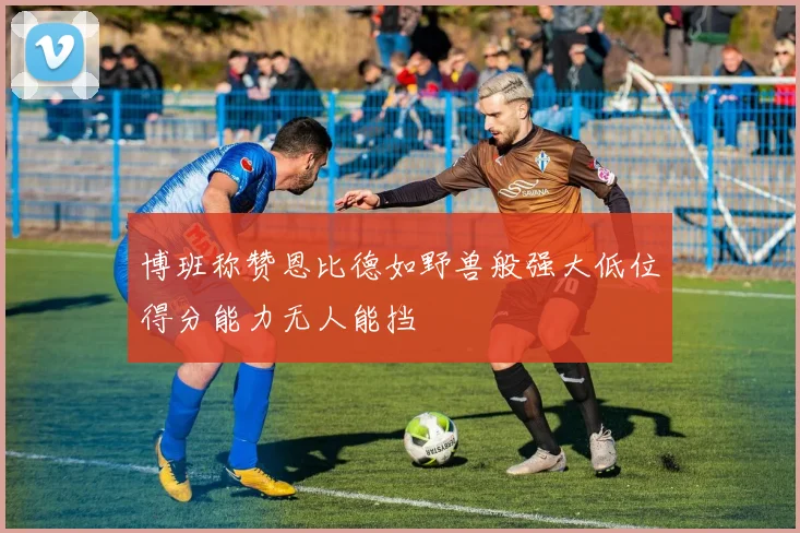 博班称赞恩比德如野兽般强大低位得分能力无人能挡