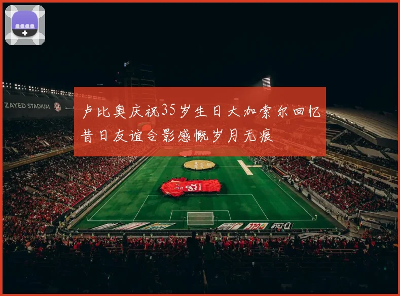 卢比奥庆祝35岁生日大加索尔回忆昔日友谊合影感慨岁月无痕