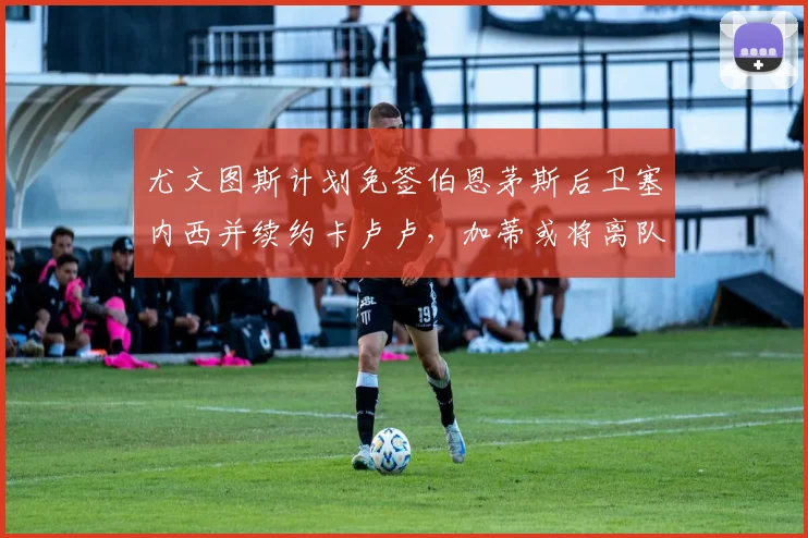 尤文图斯计划免签伯恩茅斯后卫塞内西并续约卡卢卢，加蒂或将离队