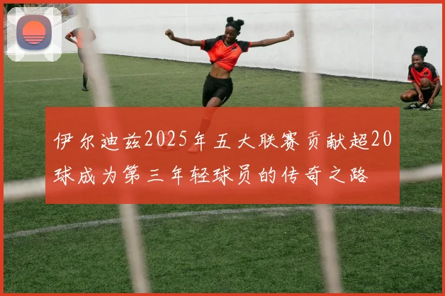 伊尔迪兹2025年五大联赛贡献超20球成为第三年轻球员的传奇之路