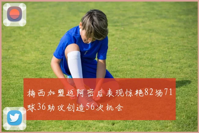 梅西加盟迈阿密后表现惊艳82场71球36助攻创造56次机会