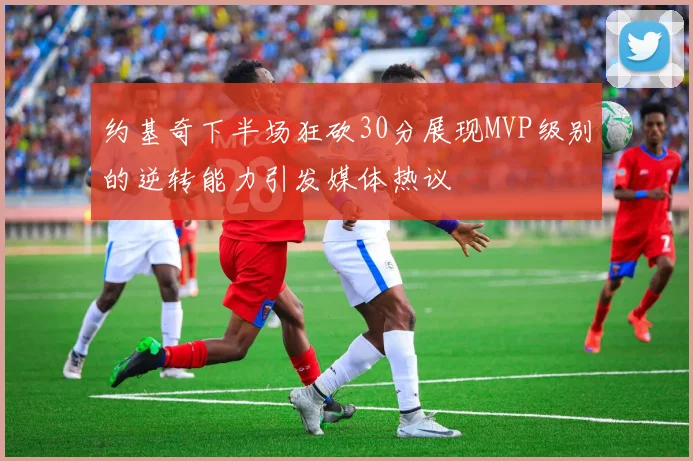 约基奇下半场狂砍30分展现MVP级别的逆转能力引发媒体热议