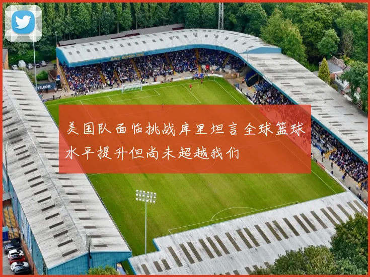 美国队面临挑战库里坦言全球篮球水平提升但尚未超越我们