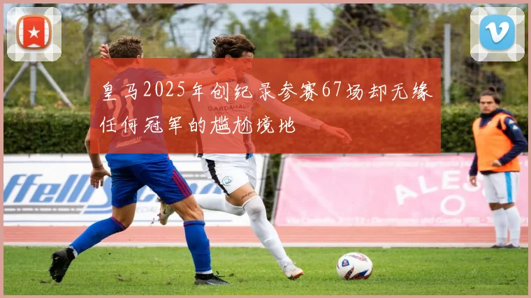 皇马2025年创纪录参赛67场却无缘任何冠军的尴尬境地