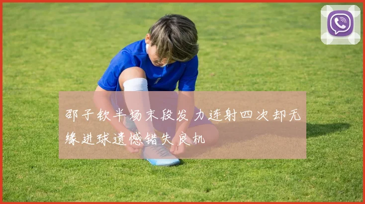 邵子钦半场末段发力连射四次却无缘进球遗憾错失良机