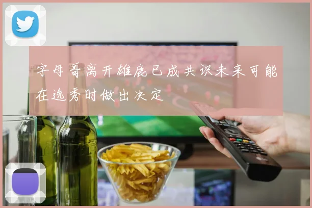 字母哥离开雄鹿已成共识未来可能在选秀时做出决定