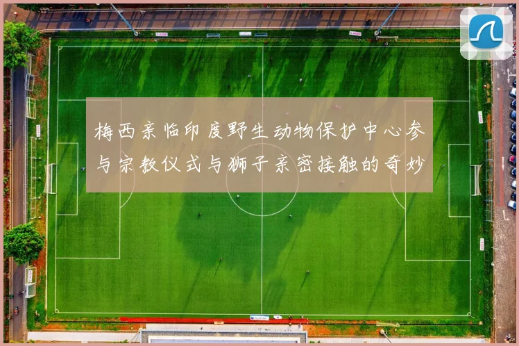 梅西亲临印度野生动物保护中心参与宗教仪式与狮子亲密接触的奇妙体验