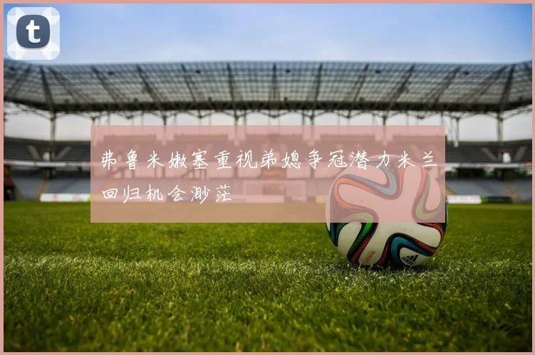 弗鲁米嫩塞重视弟媳争冠潜力米兰回归机会渺茫