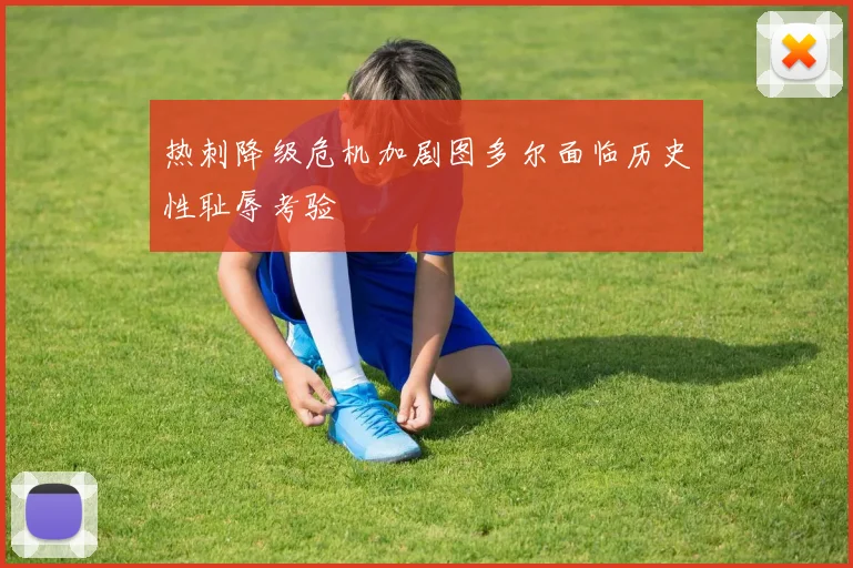 热刺降级危机加剧图多尔面临历史性耻辱考验