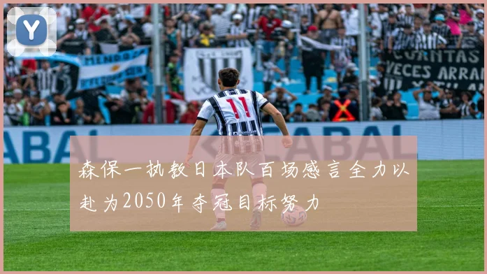 森保一执教日本队百场感言全力以赴为2050年夺冠目标努力