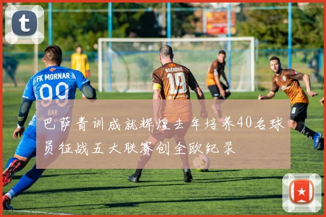 巴萨青训成就辉煌去年培养40名球员征战五大联赛创全欧纪录