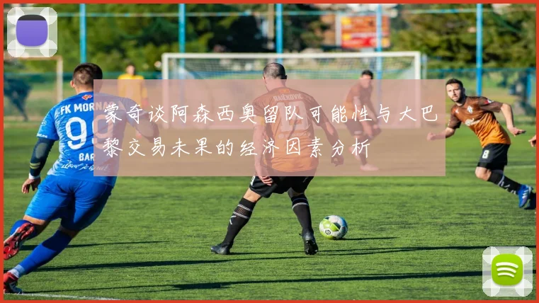 蒙奇谈阿森西奥留队可能性与大巴黎交易未果的经济因素分析