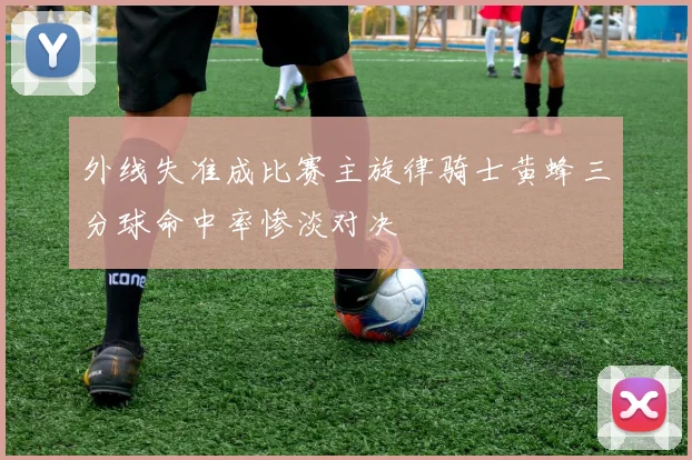 外线失准成比赛主旋律骑士黄蜂三分球命中率惨淡对决