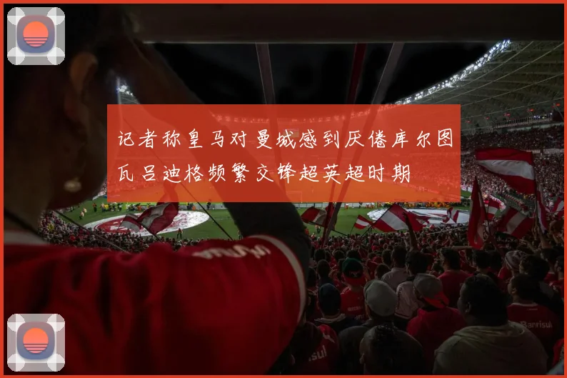 记者称皇马对曼城感到厌倦库尔图瓦吕迪格频繁交锋超英超时期