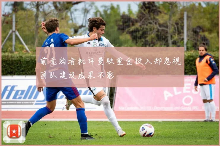 前竞购者批评曼联重金投入却忽视团队建设成果不彰