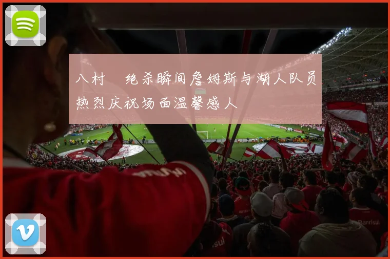 八村塁绝杀瞬间詹姆斯与湖人队员热烈庆祝场面温馨感人