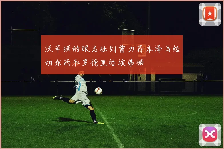 沃辛顿的眼光独到曾力荐本泽马给切尔西和罗德里给埃弗顿