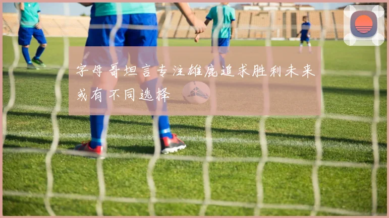 字母哥坦言专注雄鹿追求胜利未来或有不同选择