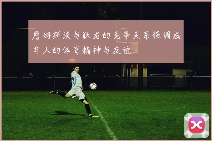 詹姆斯谈与狄龙的竞争关系强调成年人的体育精神与友谊