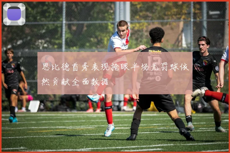 恩比德首秀表现抢眼半场无罚球依然贡献全面数据