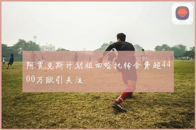 阿贾克斯计划租回哈托转会费超4400万欧引关注