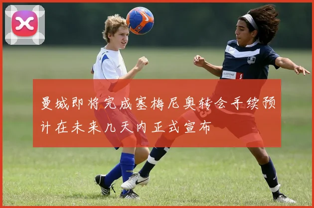 曼城即将完成塞梅尼奥转会手续预计在未来几天内正式宣布
