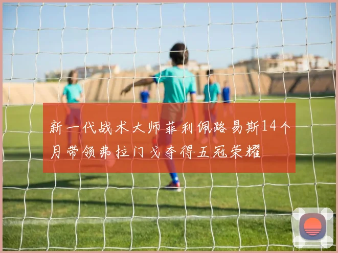 新一代战术大师菲利佩路易斯14个月带领弗拉门戈夺得五冠荣耀