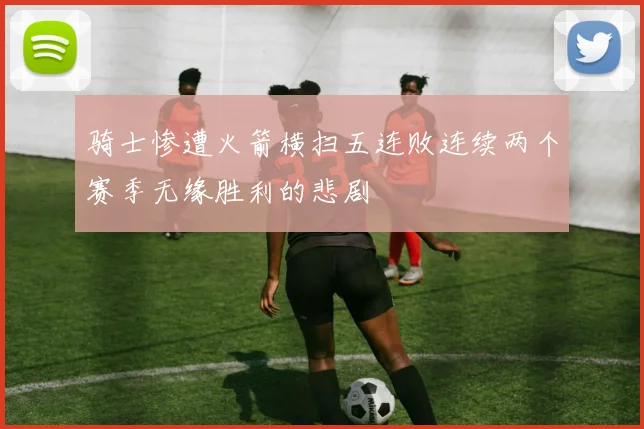 骑士惨遭火箭横扫五连败连续两个赛季无缘胜利的悲剧