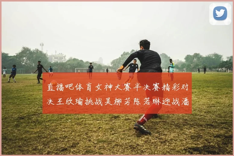 直播吧体育女神大赛半决赛精彩对决王欣瑜挑战吴柳芳陈若琳迎战潘晓婷