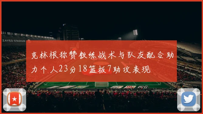 克林根称赞教练战术与队友配合助力个人23分18篮板7助攻表现