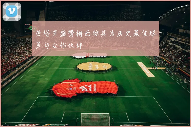 劳塔罗盛赞梅西称其为历史最佳球员与合作伙伴