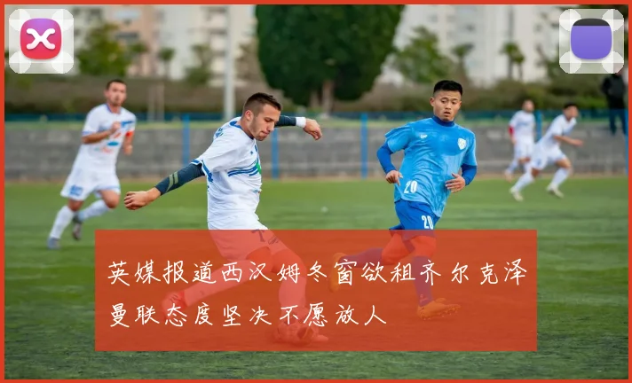 英媒报道西汉姆冬窗欲租齐尔克泽曼联态度坚决不愿放人