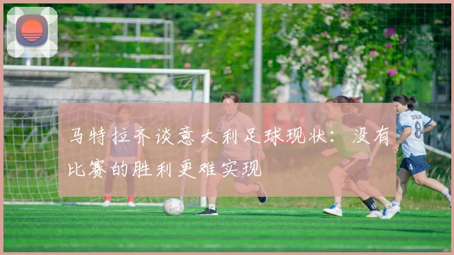 马特拉齐谈意大利足球现状：没有比赛的胜利更难实现