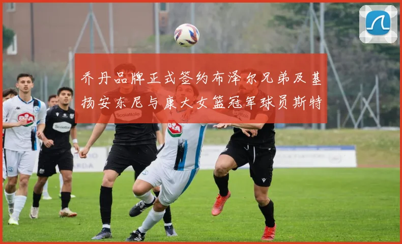 乔丹品牌正式签约布泽尔兄弟及基扬安东尼与康大女篮冠军球员斯特朗