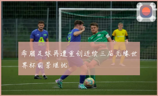 希腊足球再遭重创连续三届无缘世界杯前景堪忧