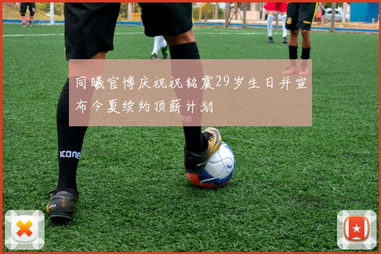 同曦官博庆祝祝铭震29岁生日并宣布今夏续约顶薪计划