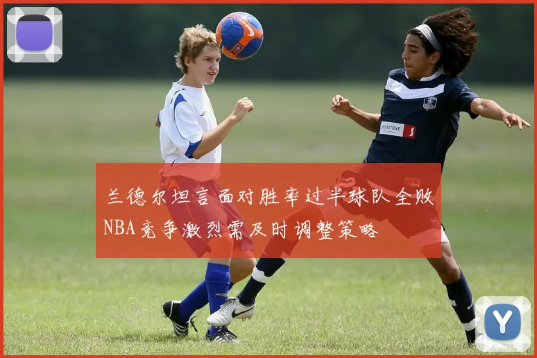 兰德尔坦言面对胜率过半球队全败NBA竞争激烈需及时调整策略