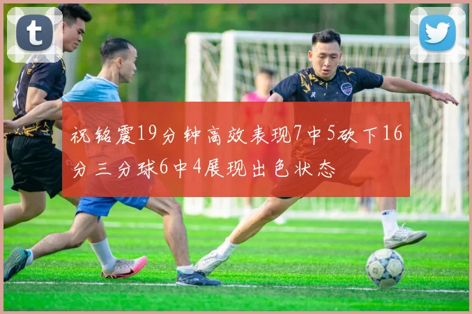 祝铭震19分钟高效表现7中5砍下16分三分球6中4展现出色状态