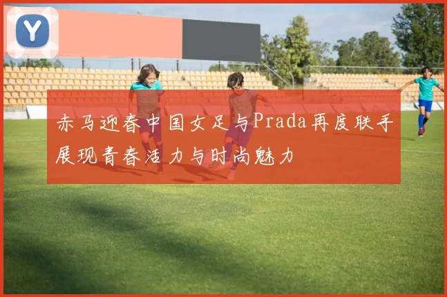 赤马迎春中国女足与Prada再度联手展现青春活力与时尚魅力