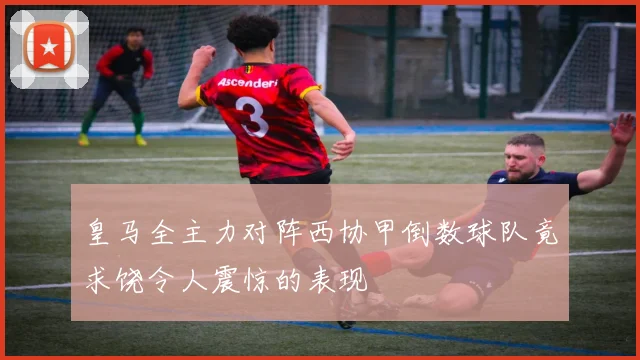 皇马全主力对阵西协甲倒数球队竟求饶令人震惊的表现
