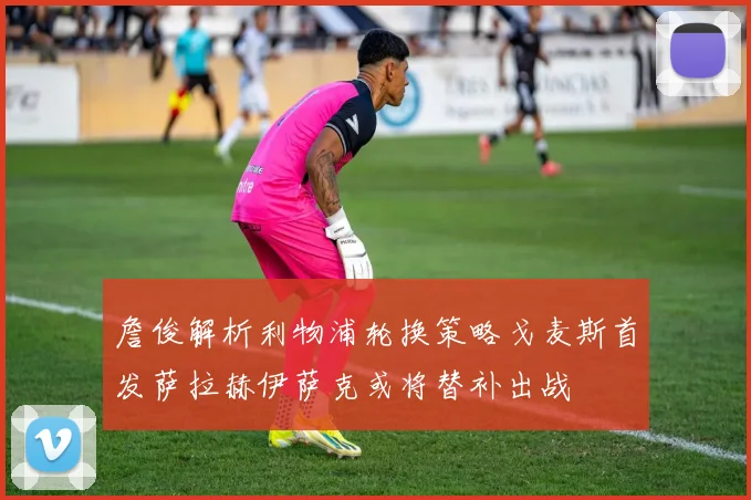 詹俊解析利物浦轮换策略戈麦斯首发萨拉赫伊萨克或将替补出战