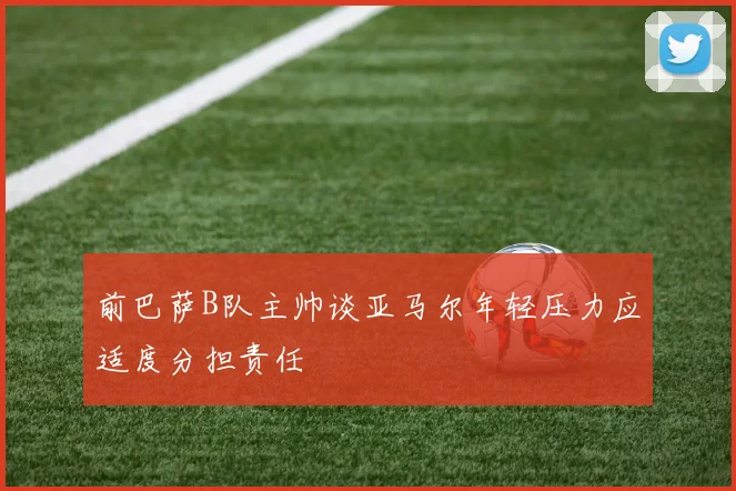 前巴萨B队主帅谈亚马尔年轻压力应适度分担责任