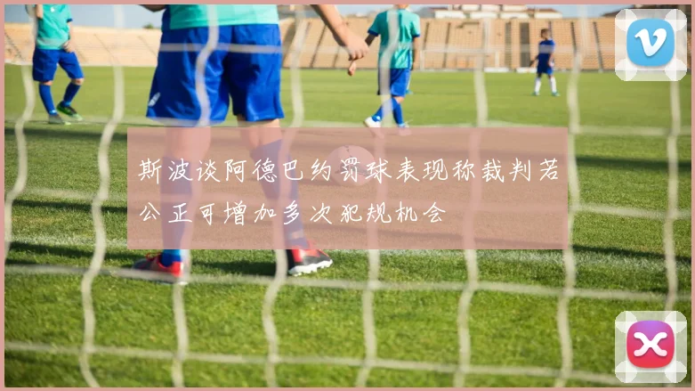 斯波谈阿德巴约罚球表现称裁判若公正可增加多次犯规机会